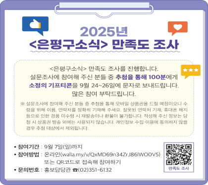 2025년 <은평구소식> 만족도 조사
참여기간 : 9월 7일(일)까지
참여방법 : 온라인(walla.my/v/QxMD69n34ZrJ86lWO0V5) 
           또는 QR코드로 접속하여 참여하기
문의번호 : 홍보담당관 02-351-6132