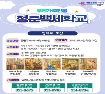 우리가 주인공
 ‘청춘백세학교’ 참가자 모집
  - 모집대상 : 은평구 거주 65세 이상 어르신 (권역별 선착순 15명)
  - 모집기간 : 2025. 8. 25.(월) ~ 선착순 마감 시까지
  - 교육내용 
    ‧ 주 1회 운동프로그램(소도구 활용 근력 운동)
    ‧ 주 1회 건강정서관리프로그램(노인질환관리, 치매예방, 영양관리, 음악치료, 웃음치료 등)
  - 운영방법 : 주 2회 총 12회 / 회당 1시간 ~ 2시간 내외(권역별 상이)
  - 신청방법 : 전화접수 (원하는 장소에 전화로 신청!)
불광보건지소 매주 화목 10:00 351-8675
구산보건지소 매주 화목 13:00 351-8710
응암보건지소 매주 화목 14:00 351-8734