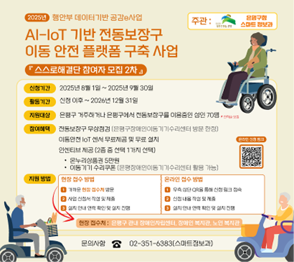 AI lot 기반 전동보장구 이동안전 플랫폼 구축사업
- 신청기한 : 2025.8.1.~9.30 
활동기간 : 신청이후 ~ 2026년 12월 31일
- 지원대상 : 은평구에 거주하거나, 은평구에서 생활하는 전동보장구 이용중인 성인 70명
-  지원내용
  · 전동보장구 무상점검
  · 이동형 IoT 센서 무료제공 및 무료 설치
  · 사건·사고 발생 시 자동 긴급 구조 지원
  · 인센티브 제공(2종 중 선택 1가지)
온누리상품권 5만원
이동기기 수리쿠폰
활동 내용 이동안전 iot 센서 부착 후 이동불편 데이터 수집
- 지원 방법 
  · 오프라인 : 장애인복지관, 장애인자립센서, 노인복지관에서 신청
  · 온라인 : 홍보물의 QR코드를 통한 직접 신청
- 문의 : 은평구청 스마트정보과 02-351-6383