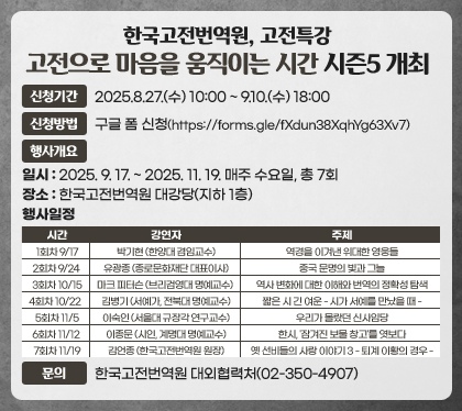한국고전번역원, 고전특강 고전으로 마음을 움직이는 시간 시즌5 개최
신청기간 : 2025.8.27.(수) 10:00 ~ 9.10.(수) 18:00
신청방법 : 구글 폼 신청(https://forms.gle/fXdun38XqhYg63Xv7)
행사개요
일시 : 2025. 9. 17. ~ 2025. 11. 19. 매주 수요일, 총 7회
장소 : 한국고전번역원 대강당(지하 1층)