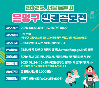 2025. 서울특별시 은평구 인권공모전
공모기간 : 2025. 08. 01.(금) ~ 09. 20.(토) 18:00
공모분야 : 3개 분야 (동영상, 그림(포스터, 캘리그라피 등 종류 무관), 4컷 카드뉴스(웹툰))
공모자격 : 인권에 관심이 있는 사람이라면 누구나
신청방법 : 안내사항 등 확인 후 담당자 메일(Junwoo@ep.go.kr)로 제출
제출서류 : 참가신청서, 개인정보 동의서, 작품설명서 및 작품파일 각 1부
결과발표 : 2025. 09. 24.(수) - 25.(목)(은평구청 홈페이지 공지사항 게시) ※ 상기 일정은 사정에 따라 변경될 수 있습니다.
입상규모 : 총 15편(시상금 2,000천원)
기타문의 : 은평구 인권센터(☎02-351-6098)