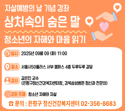 자살예방의 날 기념 강좌
“상처속의 숨은말: 청소년의 자해와 마음읽기“
일시 2025년 9월 9일 화 11시
장소 서울시50플러스 서부 캠퍼스 4층 두루두루강당
강사 김은진교수 (은평구정신건강복지센터장, 강북삼성병원 정신과 전문의)
강좌주제 청소년 자해와 자살
신청문의: 은평구 정신건강복지센터(02-356-8688)