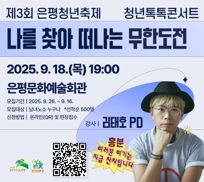 제3회 은평청년축제 청년톡톡콘서트

나를 찾아 떠나는 무한도전
2025. 9. 18.목 19:00
은평문화예술회관
모집기간 : 2025.8.26 ~ 9.16.
모집대상 : 남녀노소 누구난 선착순 500명
신청방법 온라인QR 및 현장접수 
강사 김태호 PD