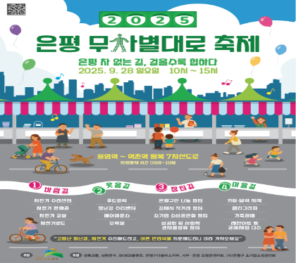 2025
은평 무차별대로 축제
은평 차 없는 길, 걸을수록 힙하다
2025. 9. 28. 일요일 10시~15시
응암역~역촌역 왕복 7차선도로
차량통제 시간 06~18시
1. 바람길 - 자전거 수리센터, 자전거 판매존, 자전거 교환, 자전거로드
2. 웃음길 - 푸드트럭, 장난감 수리센터, 에어바운스, 오락실
3. 장터길 - 은평구 나눔장터, 김제시 직거래 장터, 소기업 소상공인회 장터, 상공회 및 사회적 경제활성화 장터
4. 마음길 - 키링 달력 제작, 캘리그라피, 가죽공예, 레진아트 등 공예체험 다수