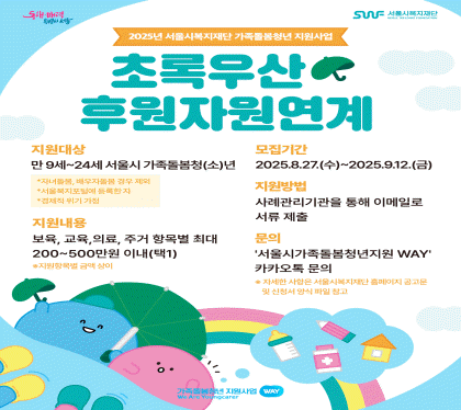 2025년 서울시복지재단 가족돌봄청년지원사업
초록우산 후원자원연계
모집기간 : 2025.8.29.(금) ~ 9.12.(금)
지원대상 : 만9세~24세 서울시 가족돌봄청(소)년
지원내용 : 보육, 교육, 의료, 주거 항목별 최대 200~500만원 이내
지원방법 : 사례관리기관을 통해 이메일로 서류제출
문의 : 카카오톡 채널 ‘서울시가족돌봄청년WAY’ 카카오톡 문의