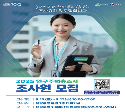 2025 인구주택총조사 조사요원(조사원) 모집 
접수기간 : 9. 15.(월) ~ 9. 17.(수) 10:00 ~ 17:00
접수장소 : 은평구청 본관 7층 대회의실
근무내용 : 2025 인구주택총조사 가구 방문 현장 조사 실시 
    ※ 자세한 내용은 [은평구청 홈페이지>채용공고]에서 확인
문    의 : 기획예산과 법무행정팀 ☎(02)351-6284