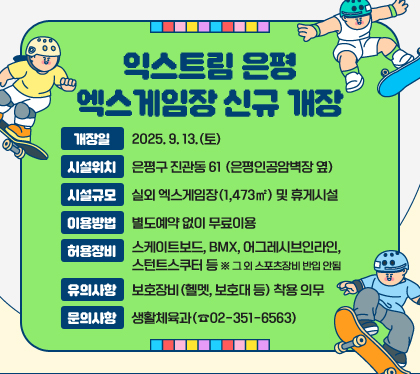익스트림 은평 엑스게임장 신규 개장
개장일 : 2025. 9. 13.(토)
시설위치 : 은평구 진관동 61 (은평인공암벽장 옆)
시설규모 : 실외 엑스게임장(1,473㎡) 및 휴게시설
이용방법 : 별도예약 없이 무료이용
허용장비 : 스케이트보드, BMX, 어그레시브인라인, 스턴트스쿠터 등 ※ 그 외 스포츠장비 반입 안됨
유의사항 : 보호장비(헬멧, 보호대 등) 착용 의무
문의사항 : 생활체육과(☎02-351-6563)