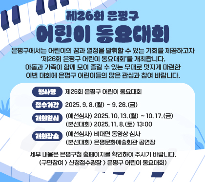 제26회 은평구 어린이 동요대회
은평구에서는 어린이의 꿈과 열정을 발휘할 수 있는 기회를 제공하고자 ‘제26회 은평구 어린이 동요대회’를 개최합니다.
아동과 가족이 함께 모여 즐길 수 있는 무대로 멋지게 마련한 이번 대회에 은평구 어린이들의 많은 관심과 참여 바랍니다.
행사명 : 제26회 은평구 어린이 동요대회
접수기간 : 2025. 9. 8.(월) ~ 9. 26.(금)
개최일시
(예선심사) 2025. 10. 13.(월) ~ 10. 17.(금)
(본선대회) 2025. 11. 8.(토) 13:00
개최장소
(예선심사) 비대면 동영상 심사
(본선대회) 은평문화예술회관 공연장
세부 내용은 은평구청 홈페이지를 확인하여 주시기 바랍니다.
(구민참여 > 신청접수광장 > 은평구 어린이 동요대회)