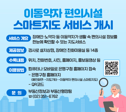 이동약자 편의시설 스마트지도 서비스 개시
서비스 개요 : 장애인·노약자 등 이동약자가 생활 속 편의시설 정보를 한눈에 확인할 수 있는 지도서비스
제공정보 : 경사로 설치상점, 장애인 친화미용실 등 14종
수록내용 : 위치, 전화번호, 사진, 홈페이지, 홍보동영상 등
이용방법 : 컴퓨터나 모바일로 은평구청 홈페이지 접속
- 은평구청 홈페이지 (메인화면→지도기타→이동약자 편의시설 스마트지도)
- QR코드
문의 : 부동산정보과 부동산행정팀 ☎(02)351-6762